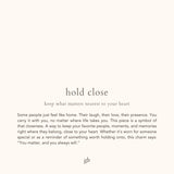 hold close. keep what matters nearest to your heart. Some people just feel like home. Their laugh, their love, their presence. You carry it with you, no matter where life takes you. This piece is a symbol of that closeness. A way to keep your favorite people, moments, and memories right where they belong, close to your heart. Whether it’s worn for someone special or as a reminder of something worth holding onto, this charm says: “You matter, and you always will.”